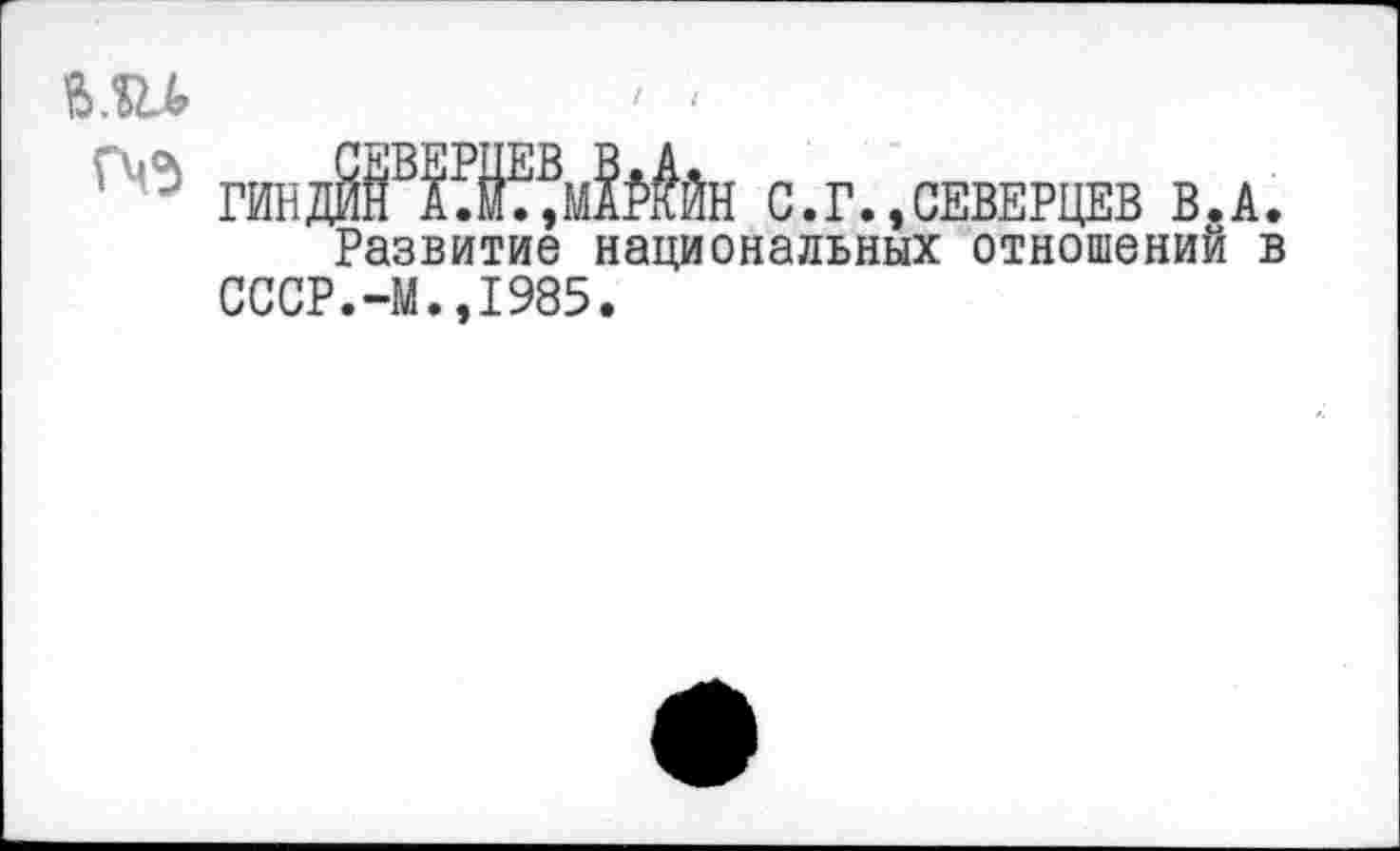 ﻿Ш	' <
хтадИЖ^мЫйн с.г. ,СЕВЕРЦЕВ В.А.
Развитие национальных отношений в СССР.-М.,1985.